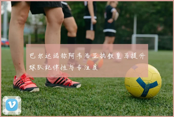 巴尔达诺称阿韦洛亚执教皇马提升球队纪律性与专注度