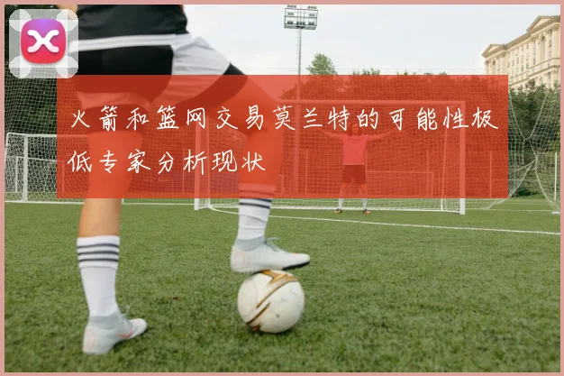 火箭和篮网交易莫兰特的可能性极低专家分析现状