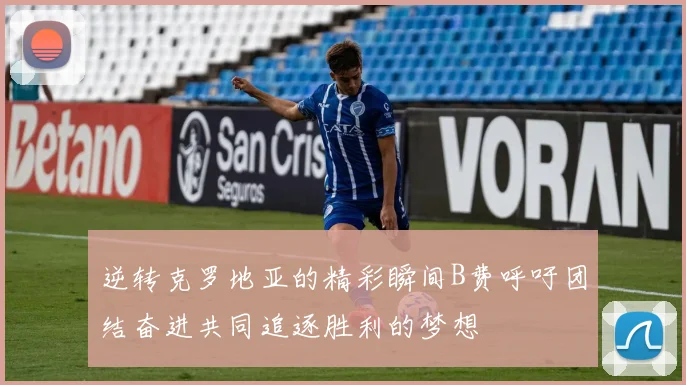 逆转克罗地亚的精彩瞬间B费呼吁团结奋进共同追逐胜利的梦想