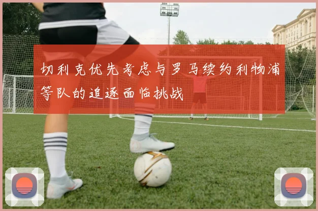 切利克优先考虑与罗马续约利物浦等队的追逐面临挑战