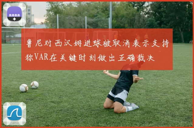 鲁尼对西汉姆进球被取消表示支持称VAR在关键时刻做出正确裁决