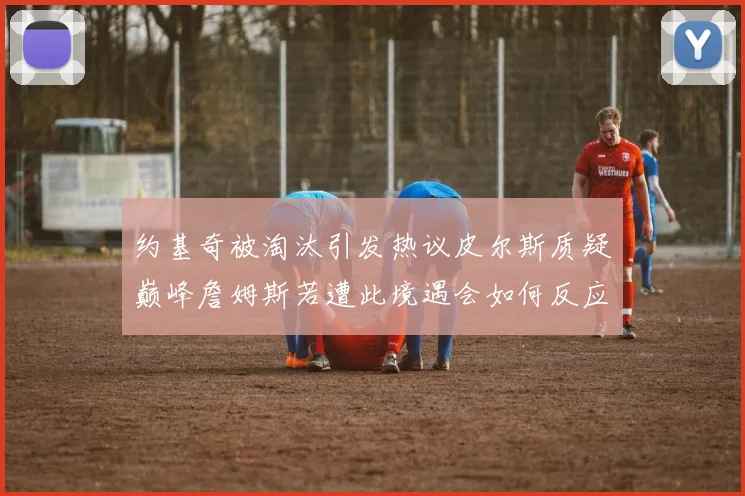 约基奇被淘汰引发热议皮尔斯质疑巅峰詹姆斯若遭此境遇会如何反应