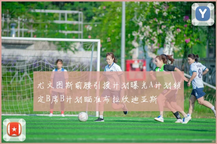 尤文图斯前腰引援计划曝光A计划锁定B席B计划瞄准布拉欣迪亚斯