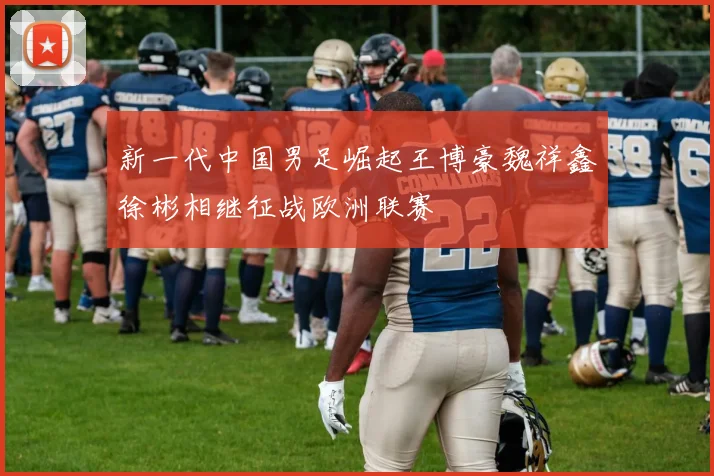 新一代中国男足崛起王博豪魏祥鑫徐彬相继征战欧洲联赛