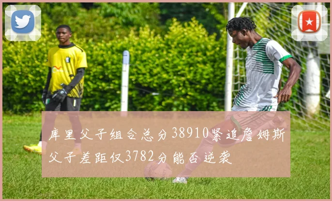 库里父子组合总分38910紧追詹姆斯父子差距仅3782分能否逆袭