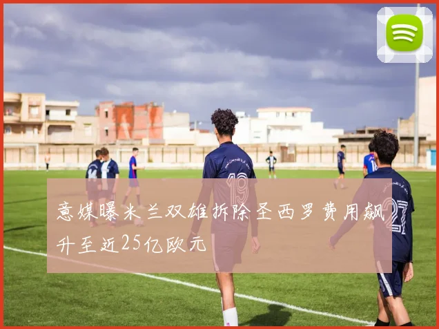 意媒曝米兰双雄拆除圣西罗费用飙升至近25亿欧元